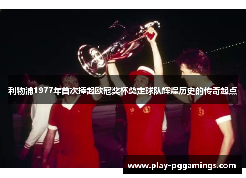 利物浦1977年首次捧起欧冠奖杯奠定球队辉煌历史的传奇起点