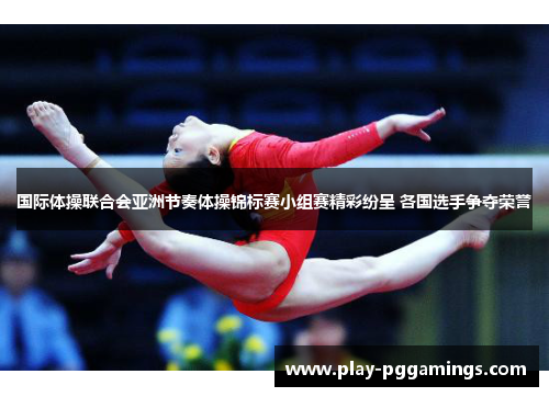 国际体操联合会亚洲节奏体操锦标赛小组赛精彩纷呈 各国选手争夺荣誉