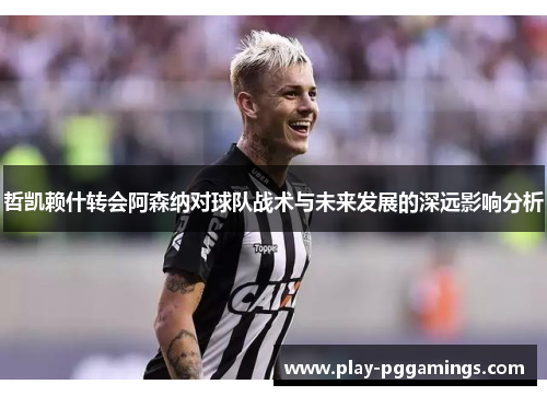 哲凯赖什转会阿森纳对球队战术与未来发展的深远影响分析