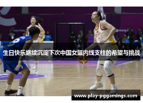 生日快乐继续沉淀下次中国女篮内线支柱的希望与挑战