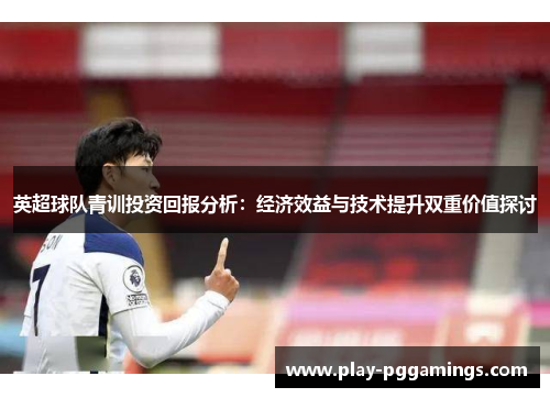 英超球队青训投资回报分析：经济效益与技术提升双重价值探讨