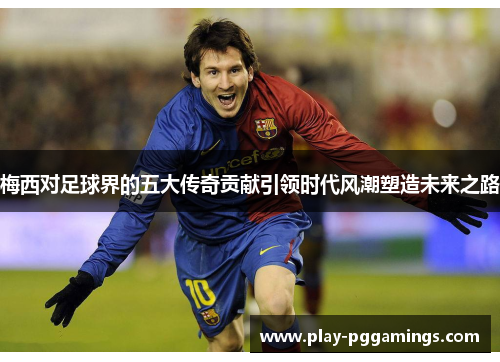 梅西对足球界的五大传奇贡献引领时代风潮塑造未来之路