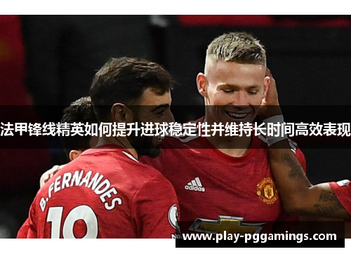 法甲锋线精英如何提升进球稳定性并维持长时间高效表现
