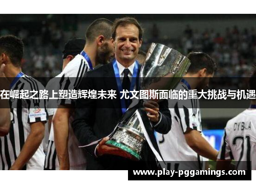 在崛起之路上塑造辉煌未来 尤文图斯面临的重大挑战与机遇