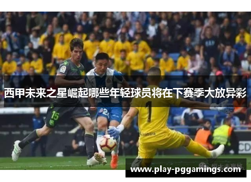 西甲未来之星崛起哪些年轻球员将在下赛季大放异彩