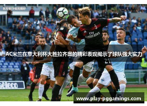 AC米兰在意大利杯大胜拉齐奥的精彩表现揭示了球队强大实力