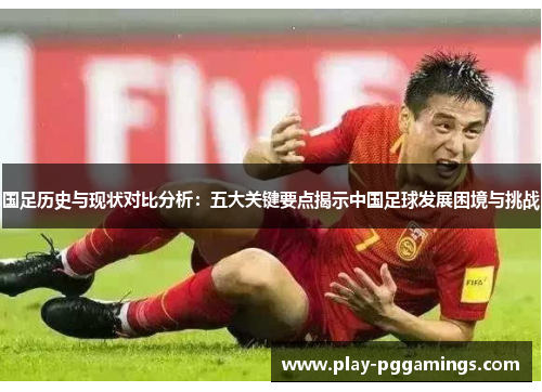 国足历史与现状对比分析：五大关键要点揭示中国足球发展困境与挑战