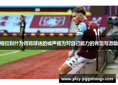格拉利什为何将球迷的嘘声视为对自己能力的肯定与激励
