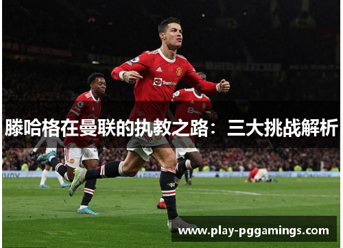 滕哈格在曼联的执教之路：三大挑战解析