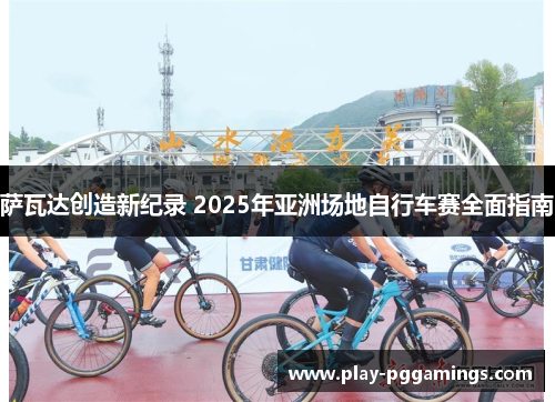 萨瓦达创造新纪录 2025年亚洲场地自行车赛全面指南