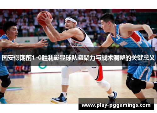 国安假期前1-0胜利彰显球队凝聚力与战术调整的关键意义