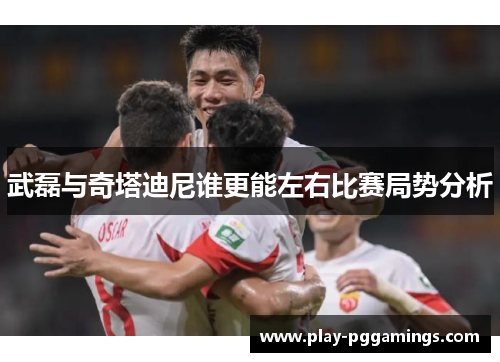 武磊与奇塔迪尼谁更能左右比赛局势分析