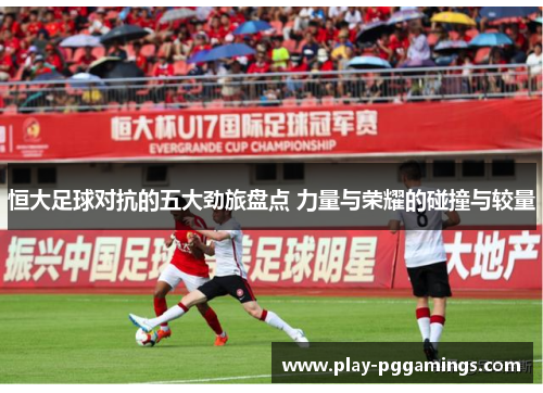 恒大足球对抗的五大劲旅盘点 力量与荣耀的碰撞与较量