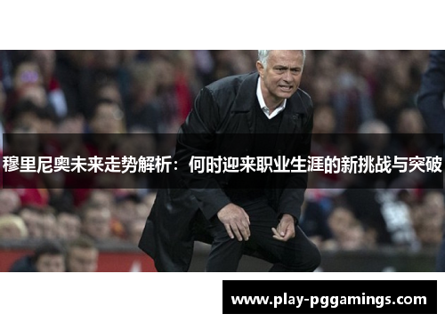 穆里尼奥未来走势解析：何时迎来职业生涯的新挑战与突破