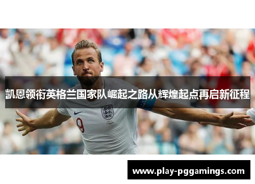 凯恩领衔英格兰国家队崛起之路从辉煌起点再启新征程 凯恩领衔英格兰国家队崛起之路从辉煌起点再启新征程