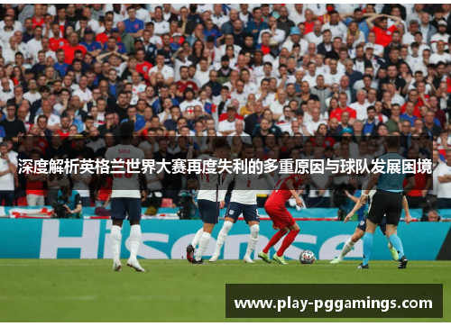深度解析英格兰世界大赛再度失利的多重原因与球队发展困境 深度解析英格兰世界大赛再度失利的多重原因与球队发展困境