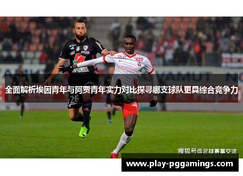 全面解析埃因青年与阿贾青年实力对比探寻哪支球队更具综合竞争力