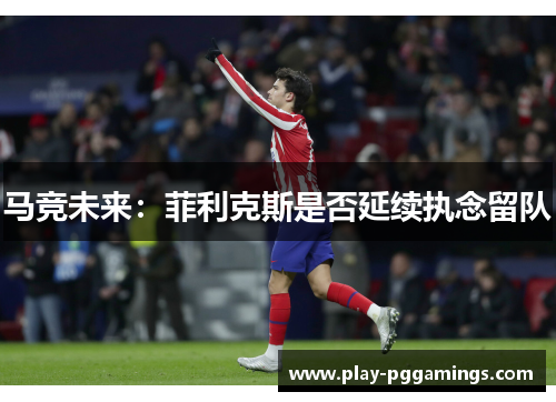 马竞未来：菲利克斯是否延续执念留队