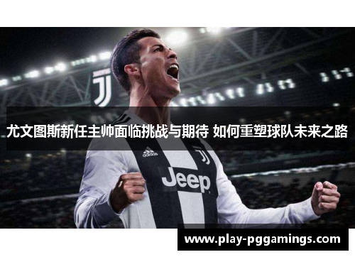 尤文图斯新任主帅面临挑战与期待 如何重塑球队未来之路