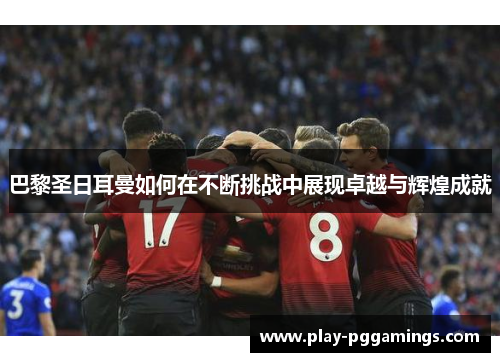 巴黎圣日耳曼如何在不断挑战中展现卓越与辉煌成就