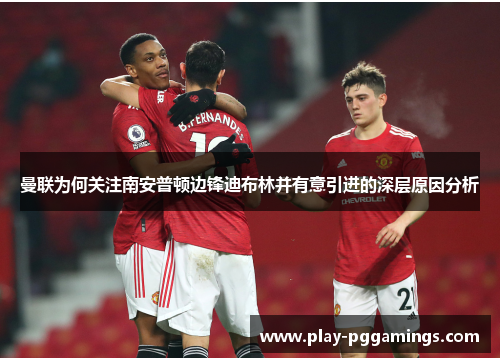 曼联为何关注南安普顿边锋迪布林并有意引进的深层原因分析