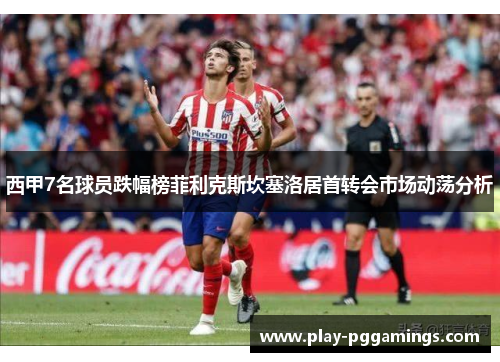 西甲7名球员跌幅榜菲利克斯坎塞洛居首转会市场动荡分析 西甲7名球员跌幅榜菲利克斯坎塞洛居首转会市场动荡分析